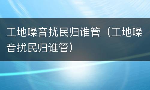工地噪音扰民归谁管（工地噪音扰民归谁管）