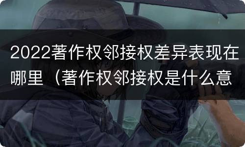 2022著作权邻接权差异表现在哪里（著作权邻接权是什么意思）
