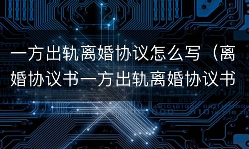 一方出轨离婚协议怎么写（离婚协议书一方出轨离婚协议书怎样写）