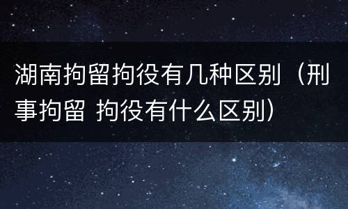 湖南拘留拘役有几种区别（刑事拘留 拘役有什么区别）