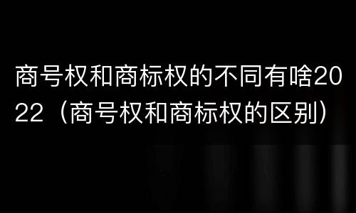 商号权和商标权的不同有啥2022（商号权和商标权的区别）