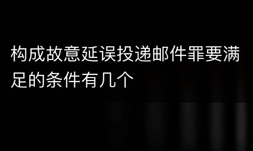 构成故意延误投递邮件罪要满足的条件有几个
