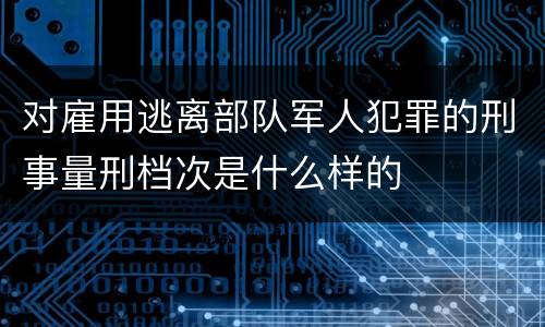 对雇用逃离部队军人犯罪的刑事量刑档次是什么样的