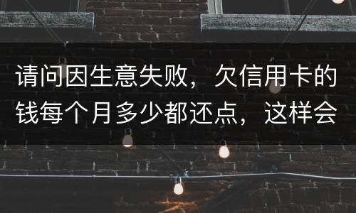 请问因生意失败，欠信用卡的钱每个月多少都还点，这样会被起诉坐牢吗