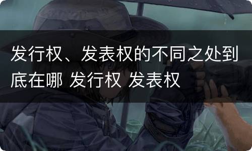 发行权、发表权的不同之处到底在哪 发行权 发表权