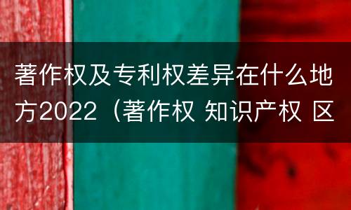 著作权及专利权差异在什么地方2022（著作权 知识产权 区别）