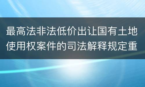 最高法非法低价出让国有土地使用权案件的司法解释规定重要内容都有哪些