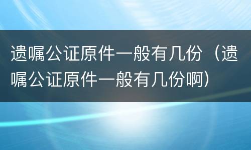 遗嘱公证原件一般有几份（遗嘱公证原件一般有几份啊）