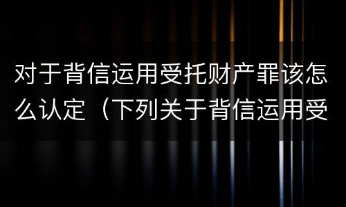 对于背信运用受托财产罪该怎么认定（下列关于背信运用受托财产罪的说法中正确的是）