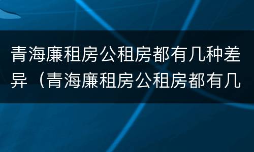 青海廉租房公租房都有几种差异（青海廉租房公租房都有几种差异的）
