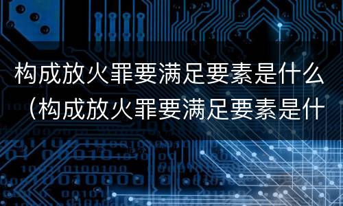 构成放火罪要满足要素是什么（构成放火罪要满足要素是什么条件）