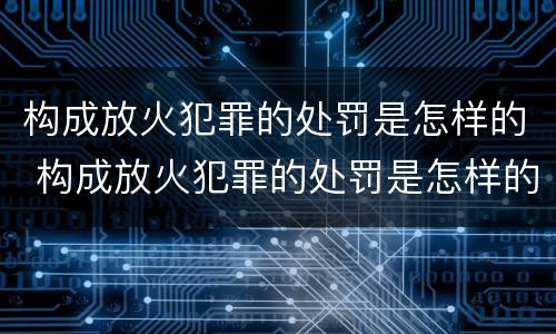 构成放火犯罪的处罚是怎样的 构成放火犯罪的处罚是怎样的呢