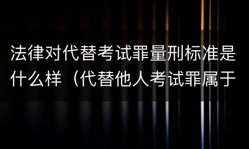 法律对代替考试罪量刑标准是什么样（代替他人考试罪属于什么类犯罪）