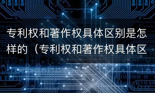 专利权和著作权具体区别是怎样的（专利权和著作权具体区别是怎样的呢）