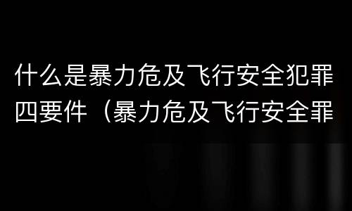 什么是暴力危及飞行安全犯罪四要件（暴力危及飞行安全罪的构成要件）