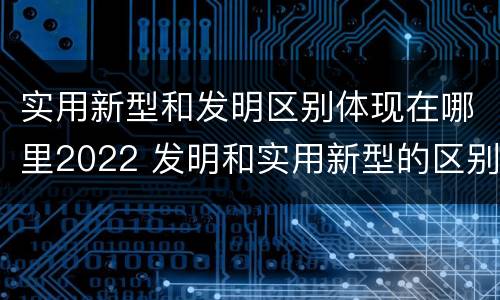 实用新型和发明区别体现在哪里2022 发明和实用新型的区别有
