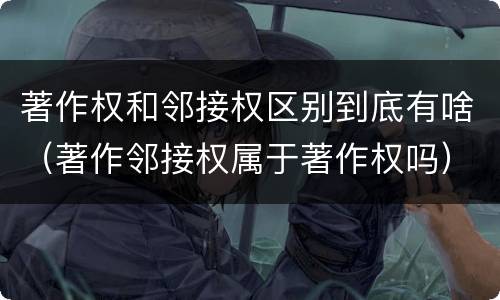 著作权和邻接权区别到底有啥（著作邻接权属于著作权吗）