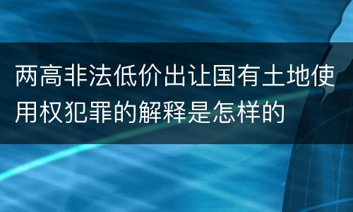 两高非法低价出让国有土地使用权犯罪的解释是怎样的