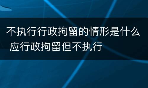 不执行行政拘留的情形是什么 应行政拘留但不执行