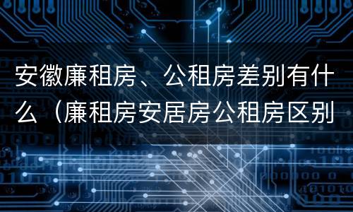 安徽廉租房、公租房差别有什么（廉租房安居房公租房区别）
