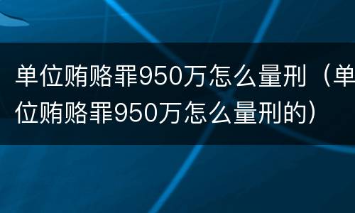 单位贿赂罪950万怎么量刑（单位贿赂罪950万怎么量刑的）