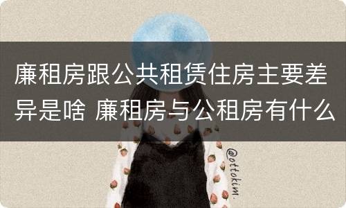 廉租房跟公共租赁住房主要差异是啥 廉租房与公租房有什么不同