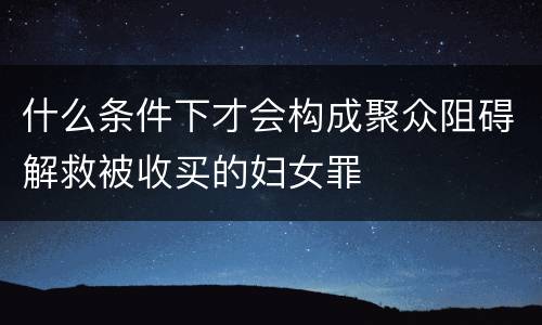 什么条件下才会构成聚众阻碍解救被收买的妇女罪