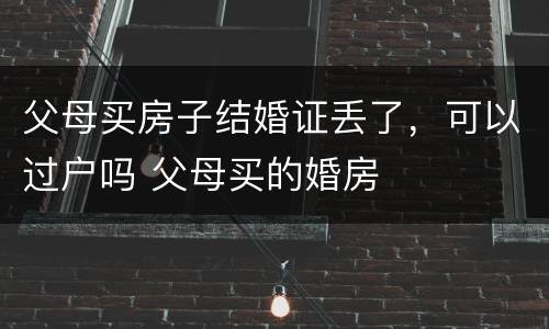 父母买房子结婚证丢了，可以过户吗 父母买的婚房