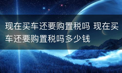 现在买车还要购置税吗 现在买车还要购置税吗多少钱