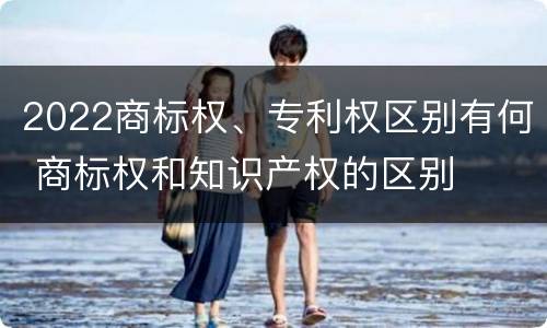 2022商标权、专利权区别有何 商标权和知识产权的区别