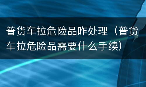 普货车拉危险品咋处理（普货车拉危险品需要什么手续）