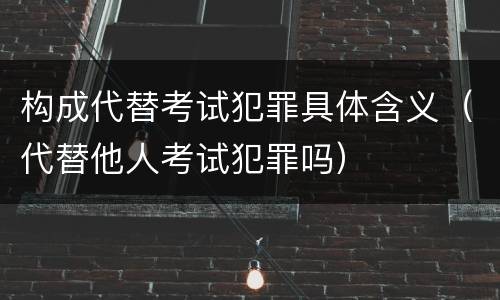构成代替考试犯罪具体含义（代替他人考试犯罪吗）