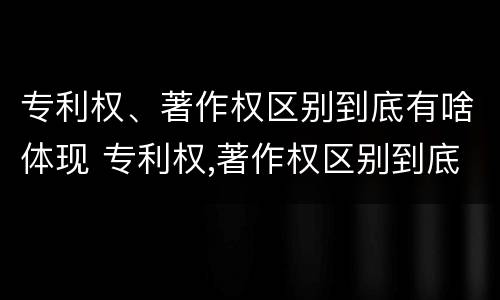 专利权、著作权区别到底有啥体现 专利权,著作权区别到底有啥体现呢