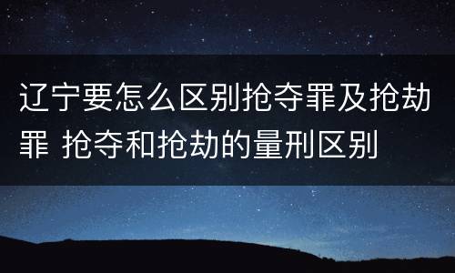 辽宁要怎么区别抢夺罪及抢劫罪 抢夺和抢劫的量刑区别