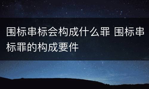 围标串标会构成什么罪 围标串标罪的构成要件