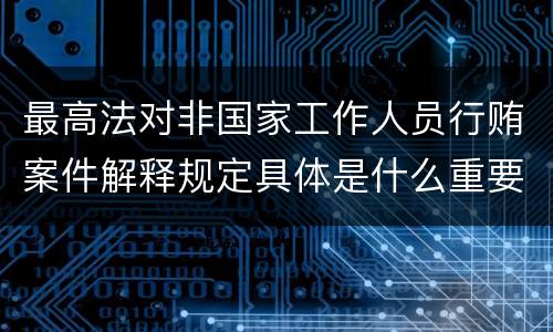 最高法对非国家工作人员行贿案件解释规定具体是什么重要内容