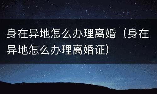 身在异地怎么办理离婚（身在异地怎么办理离婚证）