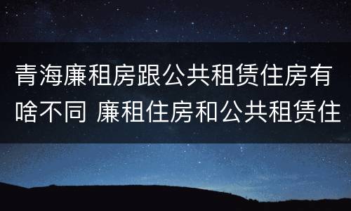 青海廉租房跟公共租赁住房有啥不同 廉租住房和公共租赁住房的区别和联系