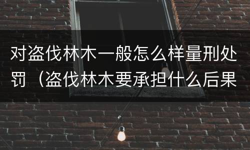 对盗伐林木一般怎么样量刑处罚（盗伐林木要承担什么后果）