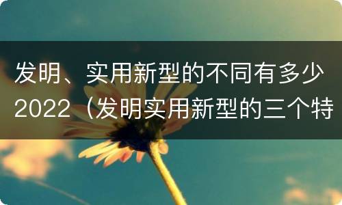 发明、实用新型的不同有多少2022（发明实用新型的三个特点）