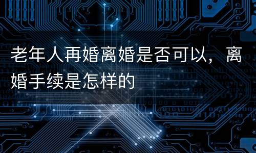 老年人再婚离婚是否可以，离婚手续是怎样的