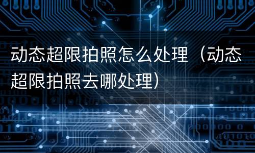 动态超限拍照怎么处理（动态超限拍照去哪处理）