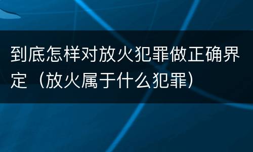 到底怎样对放火犯罪做正确界定（放火属于什么犯罪）
