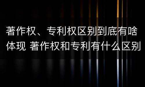 著作权、专利权区别到底有啥体现 著作权和专利有什么区别
