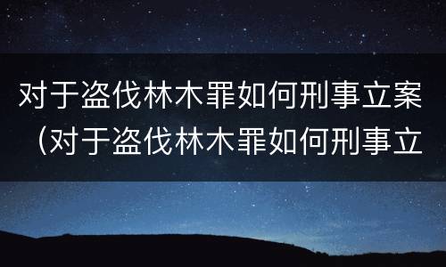 对于盗伐林木罪如何刑事立案（对于盗伐林木罪如何刑事立案）