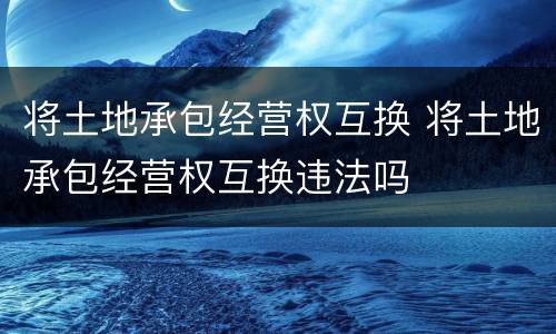 将土地承包经营权互换 将土地承包经营权互换违法吗