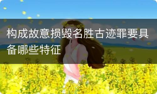 构成故意损毁名胜古迹罪要具备哪些特征