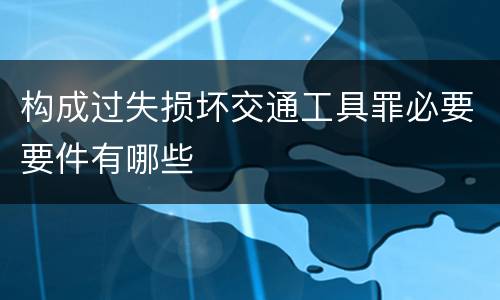 构成过失损坏交通工具罪必要要件有哪些