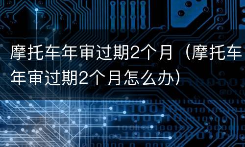 摩托车年审过期2个月（摩托车年审过期2个月怎么办）