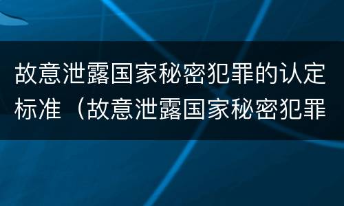 故意泄露国家秘密犯罪的认定标准（故意泄露国家秘密犯罪的认定标准是什么）